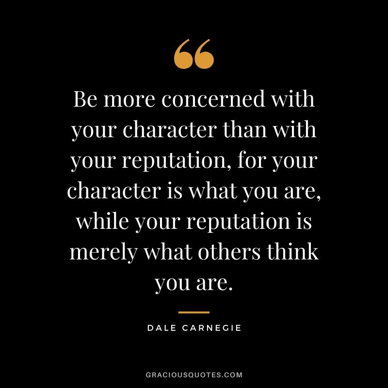 Be more concerned with your character than with your reputation, for your character is what you are, while your reputation is merely what others think you are.
