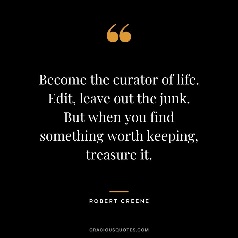 Become the curator of life. Edit, leave out the junk. But when you find something worth keeping, treasure it.