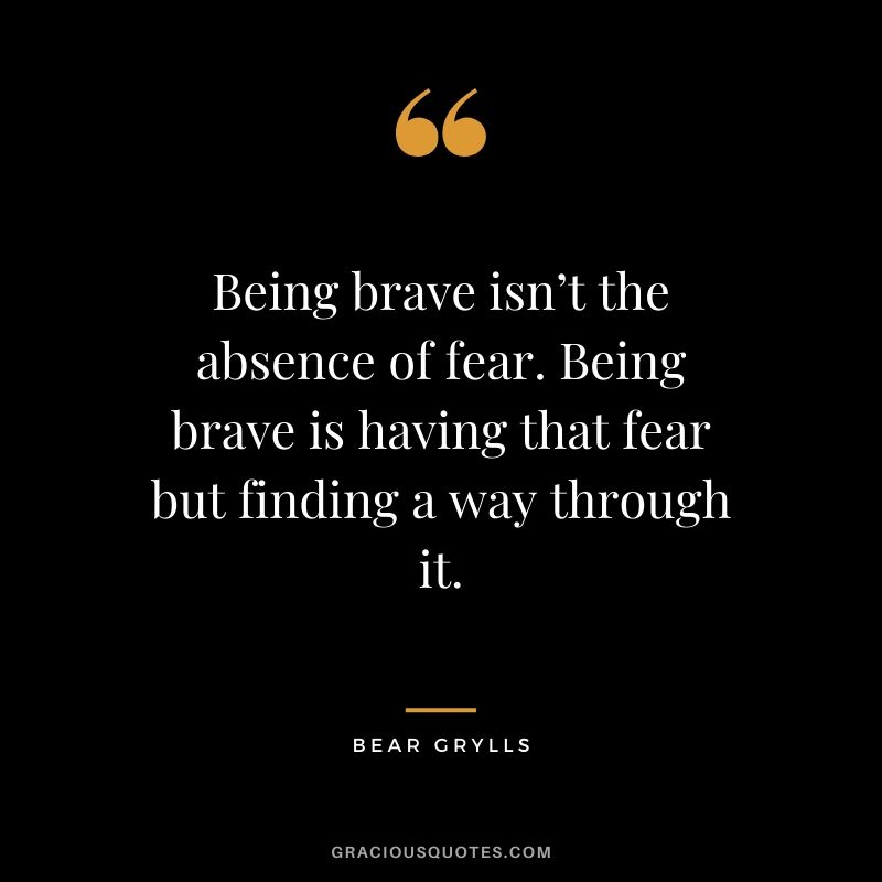 Being brave isn’t the absence of fear. Being brave is having that fear but finding a way through it. - Bear Grylls