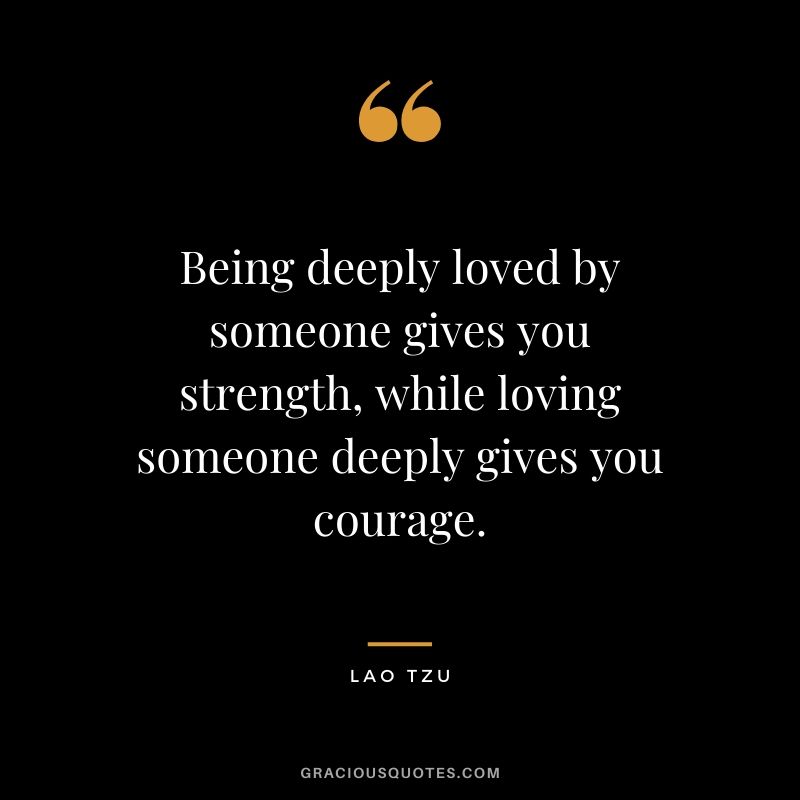 Being deeply loved by someone gives you strength, while loving someone deeply gives you courage. - Lao Tzu