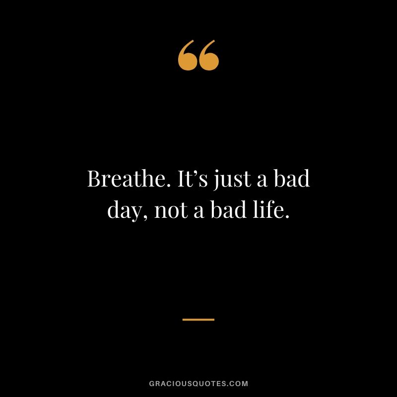 Breathe. It’s just a bad day, not a bad life.