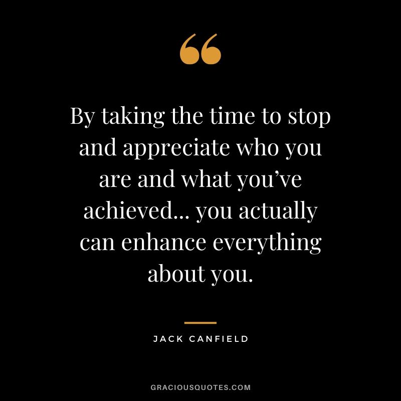 By taking the time to stop and appreciate who you are and what you’ve achieved... you actually can enhance everything about you.