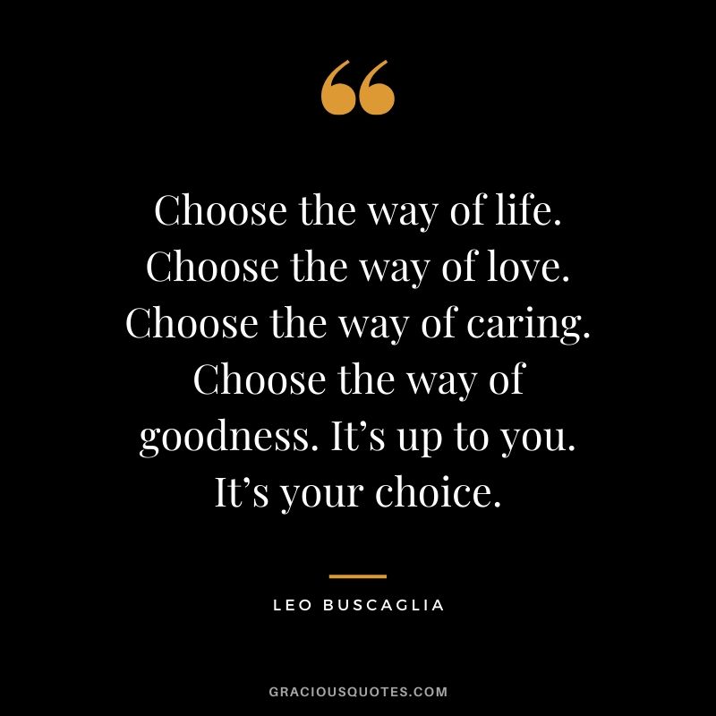 Choose the way of life. Choose the way of love. Choose the way of caring. Choose the way of goodness. It’s up to you. It’s your choice.
