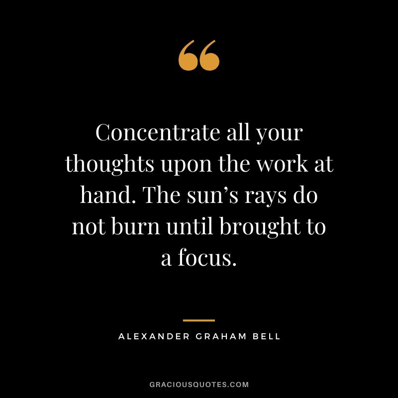 Concentrate all your thoughts upon the work at hand. The sun’s rays do not burn until brought to a focus. - Alexander Graham Bell