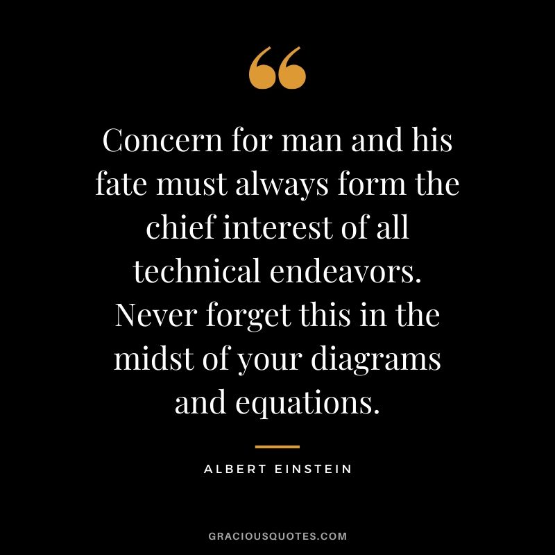 Concern for man and his fate must always form the chief interest of all technical endeavors. Never forget this in the midst of your diagrams and equations.