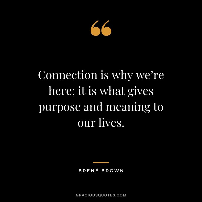 Connection is why we’re here; it is what gives purpose and meaning to our lives.