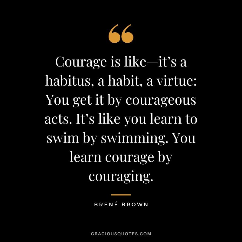 Courage is like—it’s a habitus, a habit, a virtue: You get it by courageous acts. It’s like you learn to swim by swimming. You learn courage by couraging.