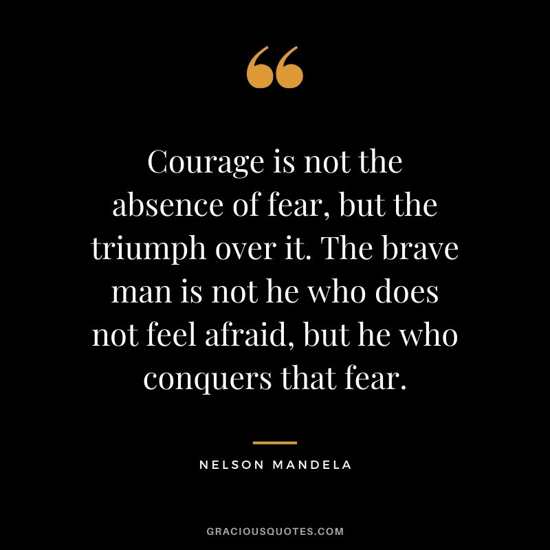 Courage is not the absence of fear, but the triumph over it. The brave man is not he who does not feel afraid, but he who conquers that fear. - Nelson Mandela