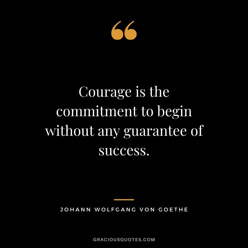 Courage is the commitment to begin without any guarantee of success. - Johann Wolfang von Goethe