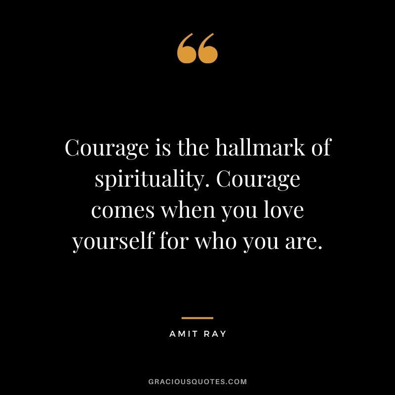 Courage is the hallmark of spirituality. Courage comes when you love yourself for who you are. - Amit Ray