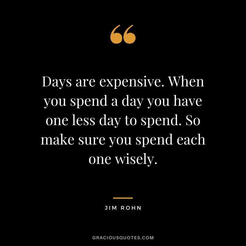 Days are expensive. When you spend a day you have one less day to spend. So make sure you spend each one wisely.