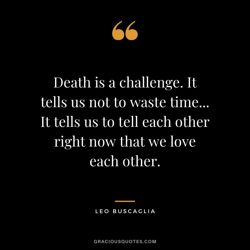 Death is a challenge. It tells us not to waste time... It tells us to tell each other right now that we love each other.