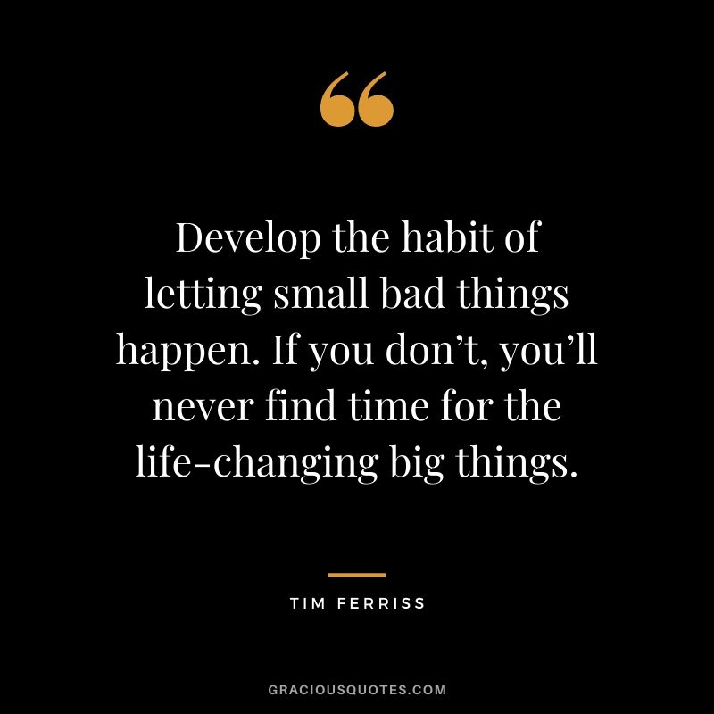 Develop the habit of letting small bad things happen. If you don’t, you’ll never find time for the life-changing big things. - Tim Ferriss