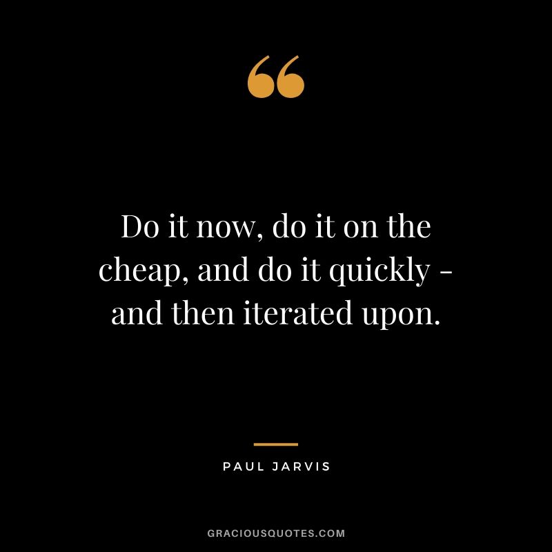 Do it now, do it on the cheap, and do it quickly - and then iterated upon.