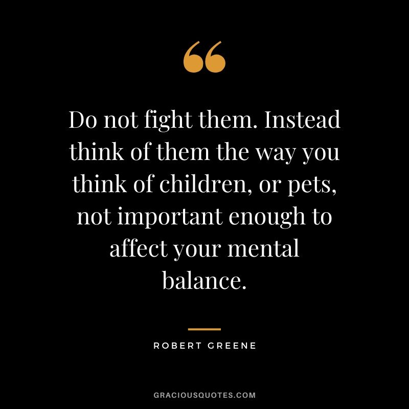 Do not fight them. Instead think of them the way you think of children, or pets, not important enough to affect your mental balance.