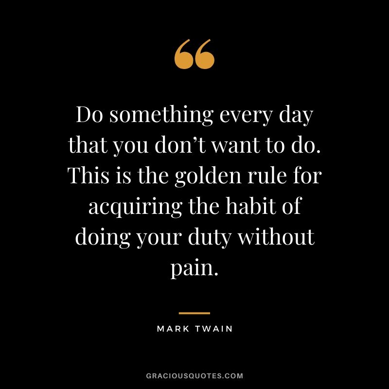 Do something every day that you don’t want to do. This is the golden rule for acquiring the habit of doing your duty without pain.