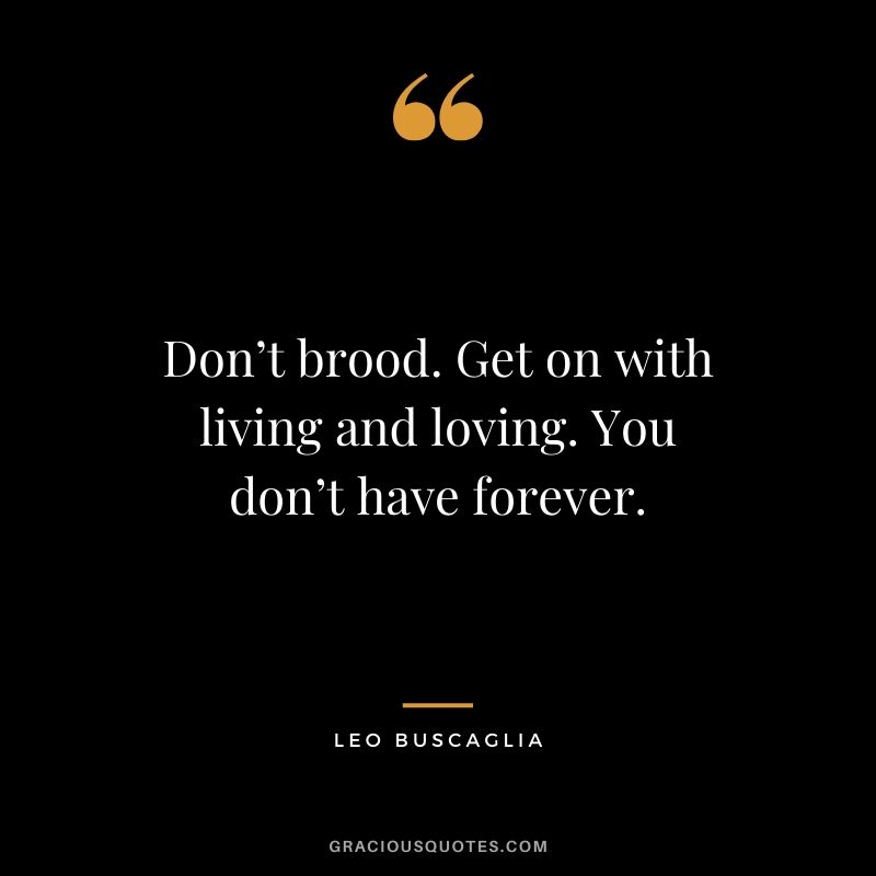Don’t brood. Get on with living and loving. You don’t have forever.