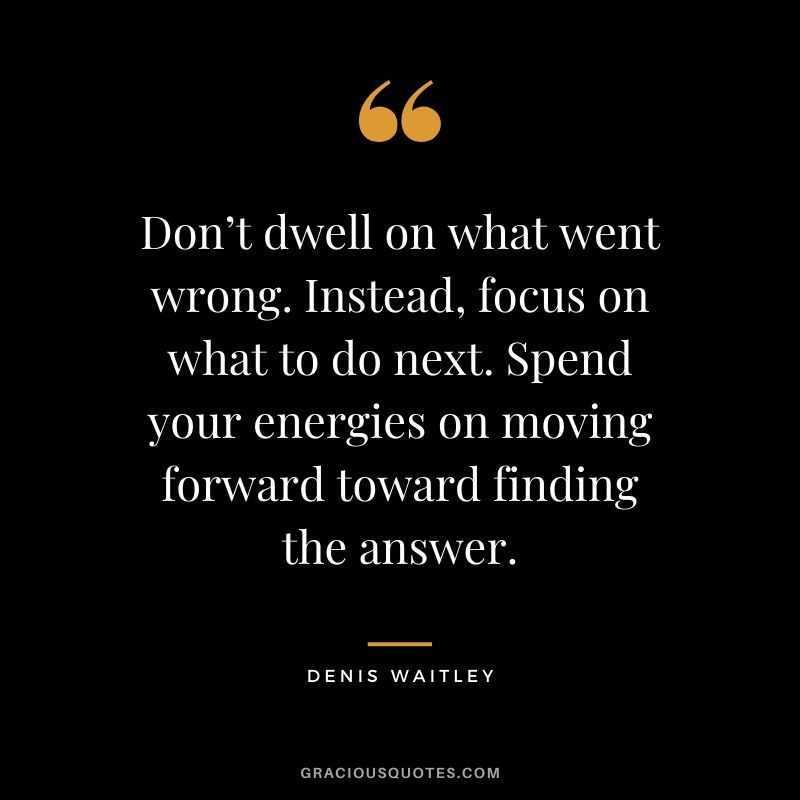Don’t dwell on what went wrong. Instead, focus on what to do next. Spend your energies on moving forward toward finding the answer. - Denis Waitley