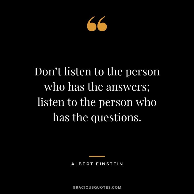 Don’t listen to the person who has the answers; listen to the person who has the questions.