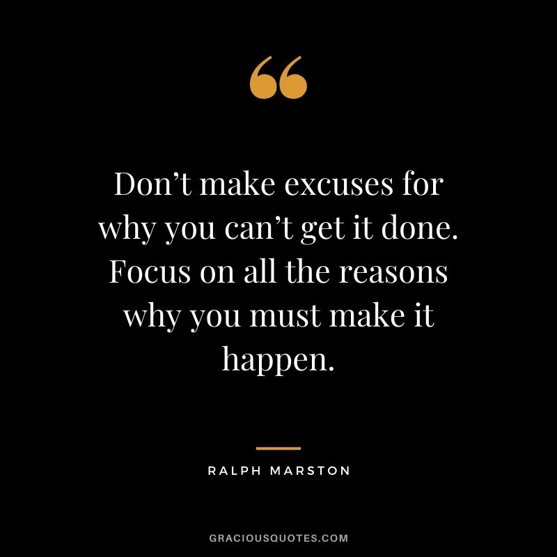 Don’t make excuses for why you can’t get it done. Focus on all the reasons why you must make it happen. - Ralph Marston
