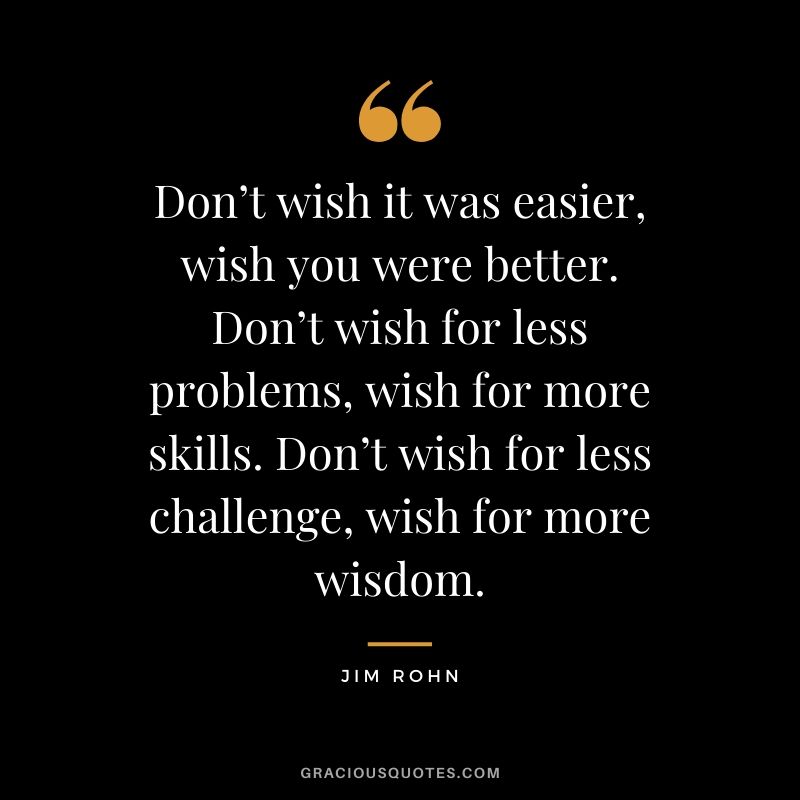 Don’t wish it was easier, wish you were better. Don’t wish for less problems, wish for more skills. Don’t wish for less challenge, wish for more wisdom.