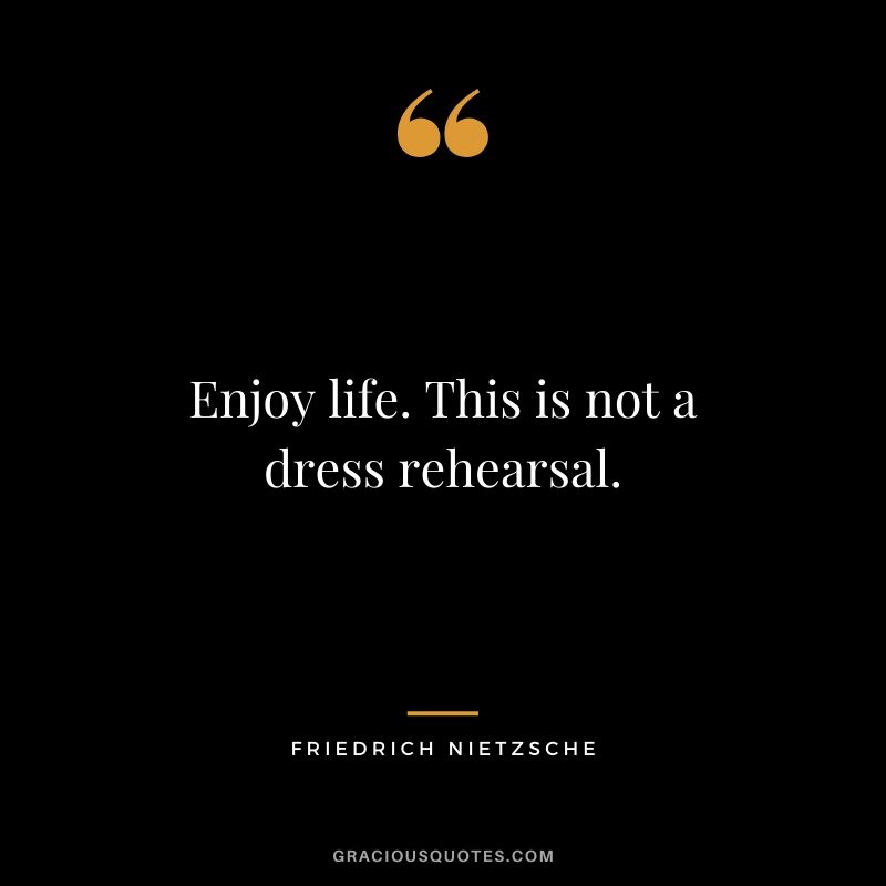 Enjoy life. This is not a dress rehearsal.