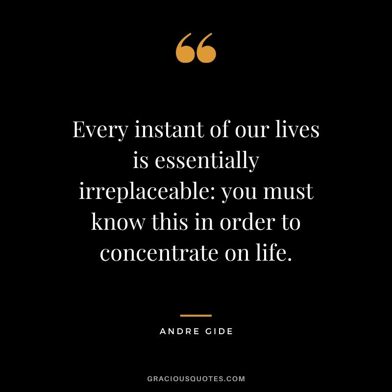 Every instant of our lives is essentially irreplaceable - you must know this in order to concentrate on life.
