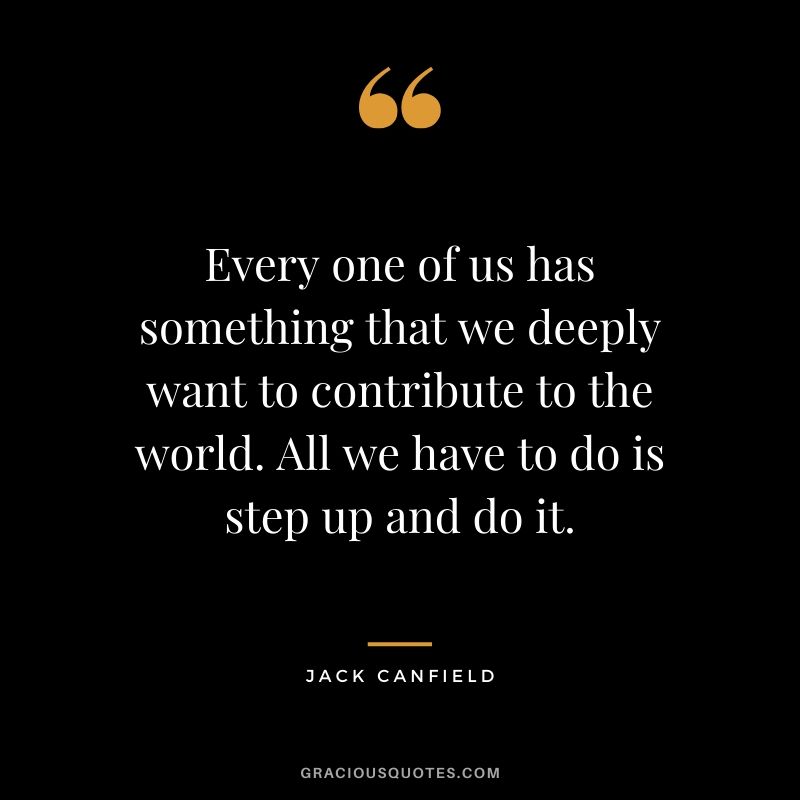Every one of us has something that we deeply want to contribute to the world. All we have to do is step up and do it.