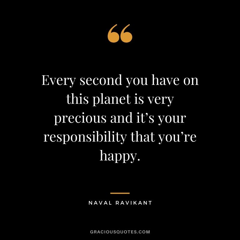 Every second you have on this planet is very precious and it’s your responsibility that you’re happy.