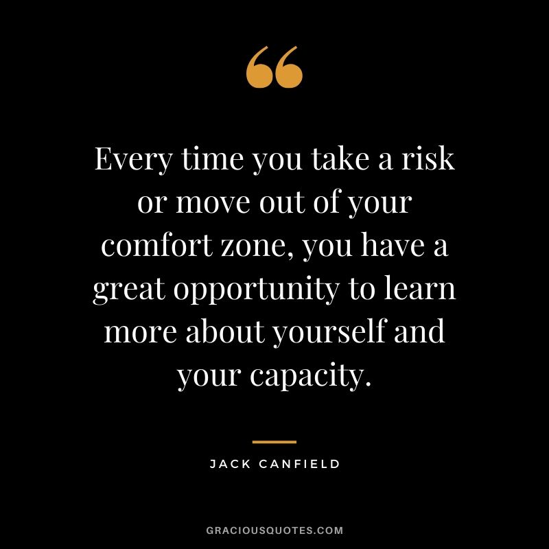 Every time you take a risk or move out of your comfort zone, you have a great opportunity to learn more about yourself and your capacity.