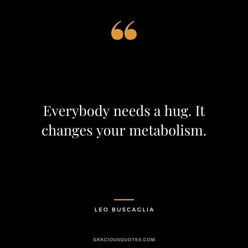 Everybody needs a hug. It changes your metabolism.