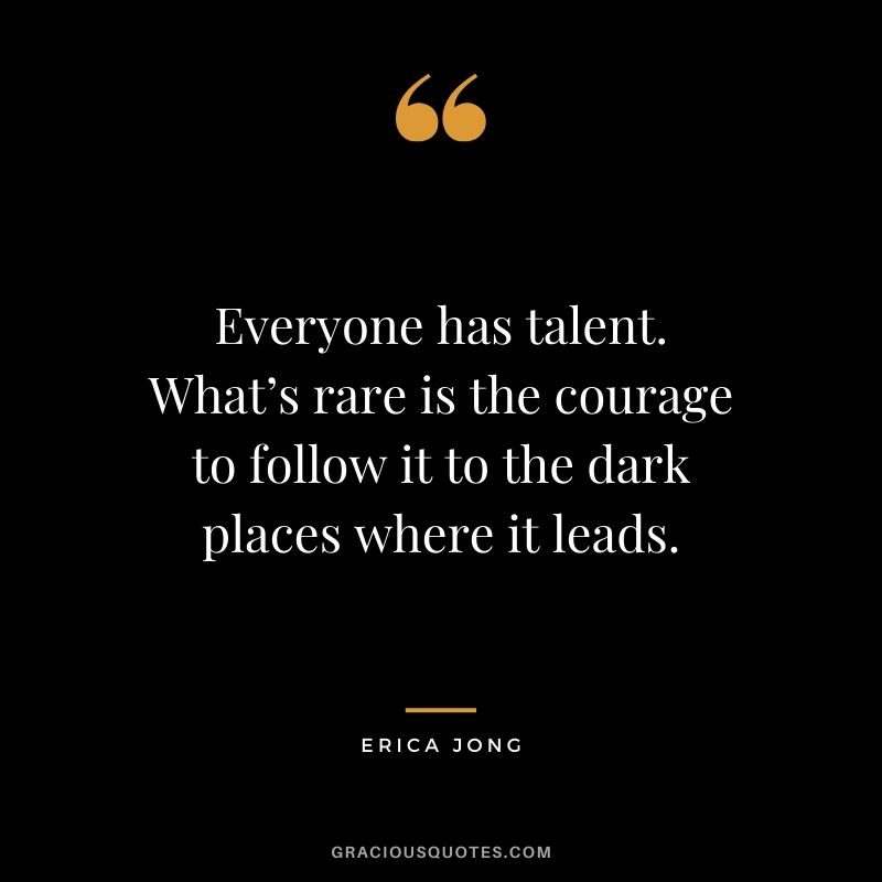 Everyone has talent. What’s rare is the courage to follow it to the dark places where it leads. - Erica Jong