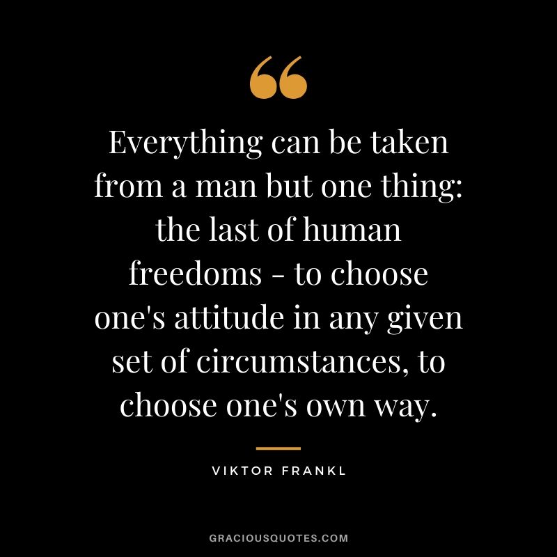 Everything can be taken from a man but one thing - the last of human freedoms - to choose one's attitude in any given set of circumstances, to choose one's own way.