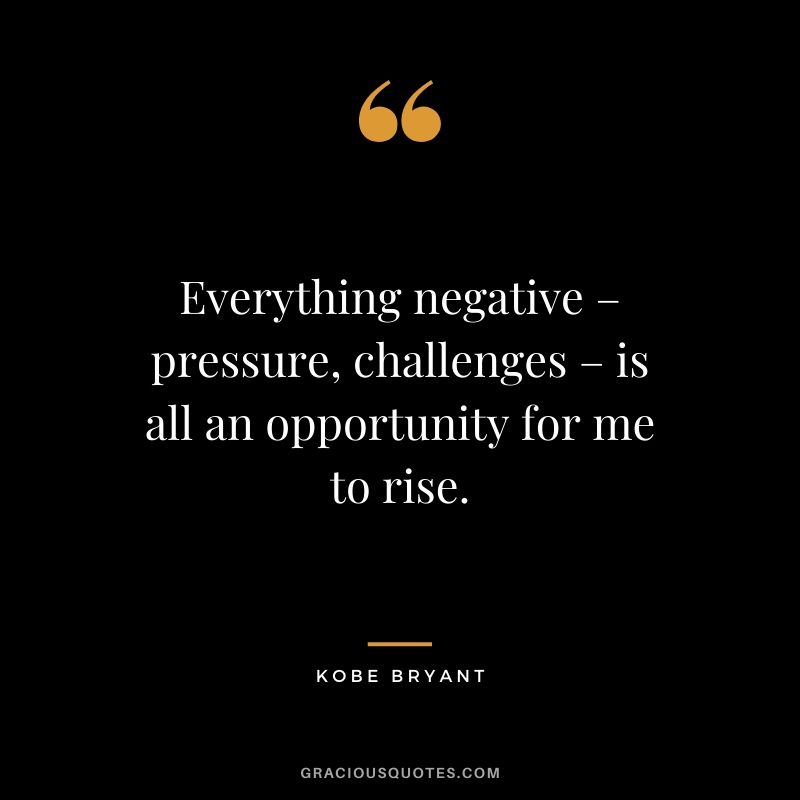 Everything negative – pressure, challenges – is all an opportunity for me to rise.