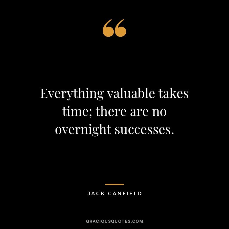 Everything valuable takes time; there are no overnight successes.