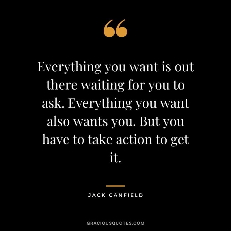 Everything you want is out there waiting for you to ask. Everything you want also wants you. But you have to take action to get it.