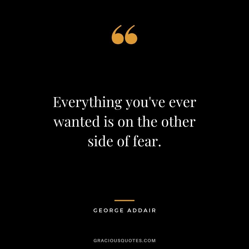 Everything you've ever wanted is on the other side of fear. - George Addair