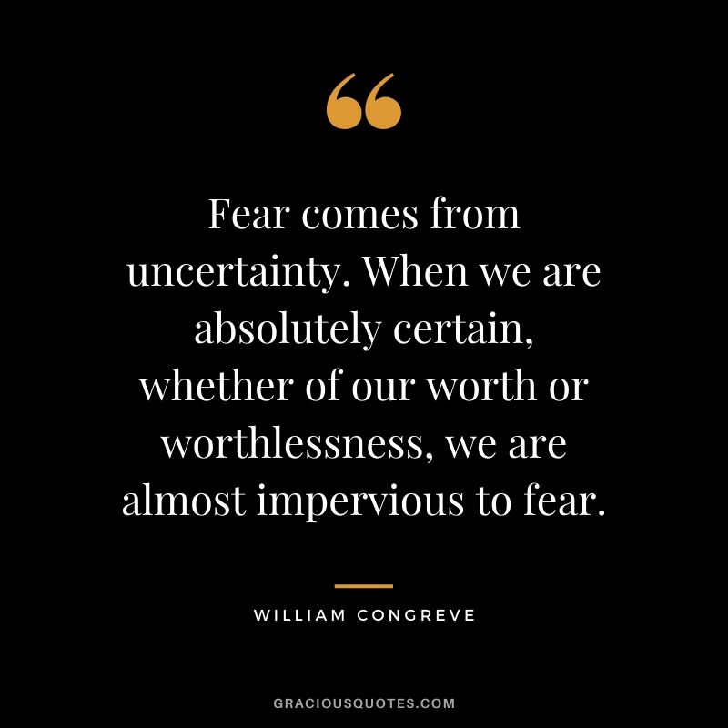 Fear comes from uncertainty. When we are absolutely certain, whether of our worth or worthlessness, we are almost impervious to fear. - William Congreve