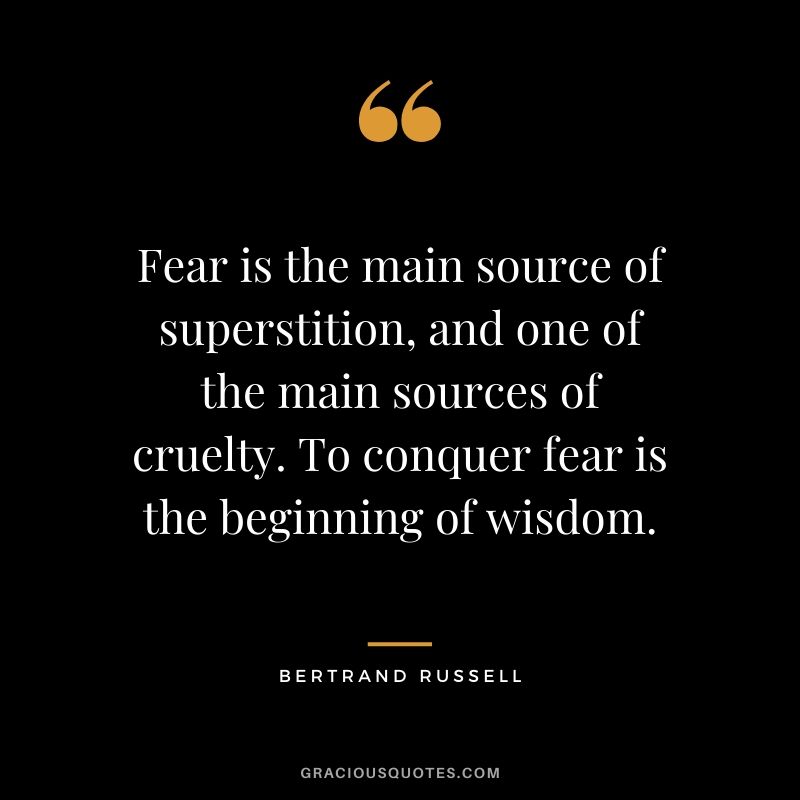 Fear is the main source of superstition, and one of the main sources of cruelty. To conquer fear is the beginning of wisdom. - Bertrand Russell
