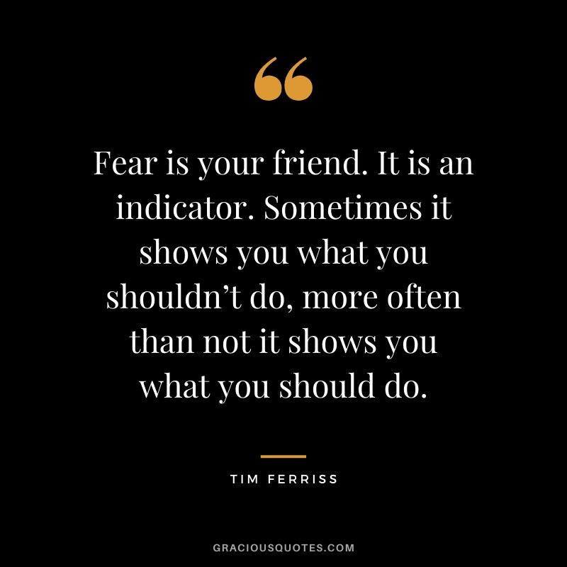 Fear is your friend. It is an indicator. Sometimes it shows you what you shouldn’t do, more often than not it shows you what you should do.