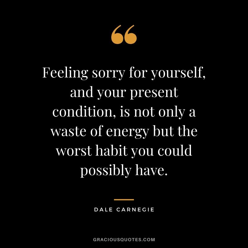 Feeling sorry for yourself, and your present condition, is not only a waste of energy but the worst habit you could possibly have.
