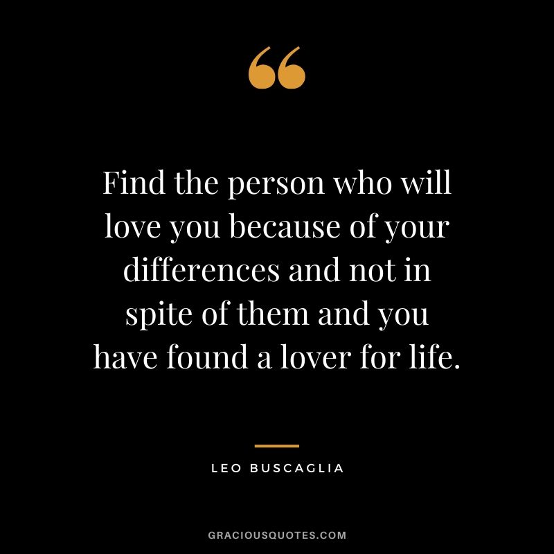Find the person who will love you because of your differences and not in spite of them and you have found a lover for life.