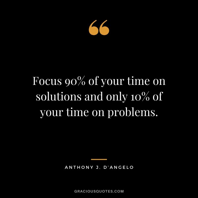 Focus 90% of your time on solutions and only 10% of your time on problems. - Anthony J. D'Angelo