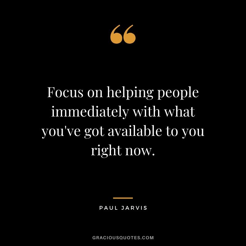 Focus on helping people immediately with what you've got available to you right now.