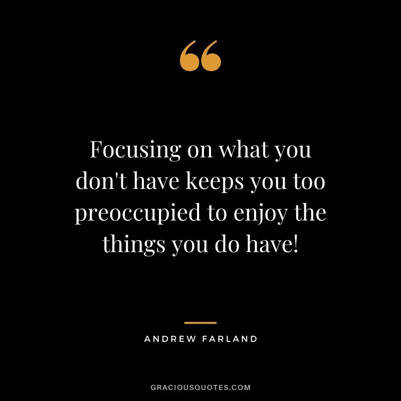 Focusing on what you don't have keeps you too preoccupied to enjoy the things you do have! - Andrew Farland