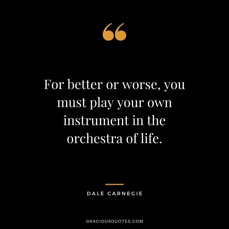 For better or worse, you must play your own instrument in the orchestra of life.
