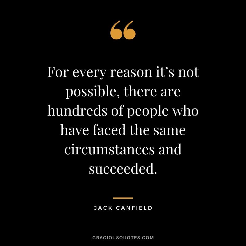 For every reason it’s not possible, there are hundreds of people who have faced the same circumstances and succeeded.