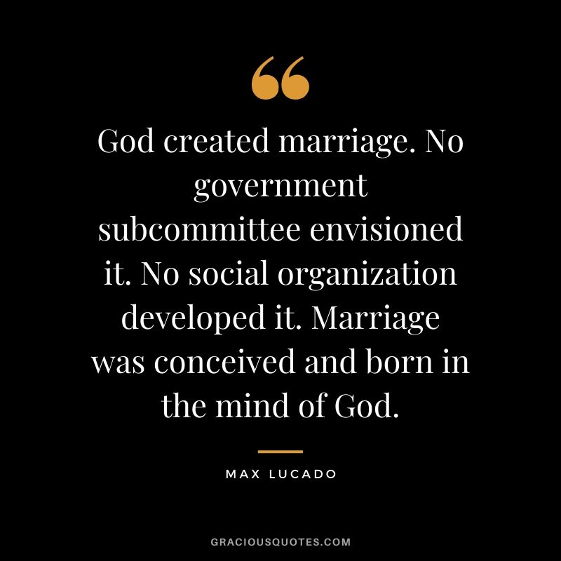 God created marriage. No government subcommittee envisioned it. No social organization developed it. Marriage was conceived and born in the mind of God. - Max Lucado