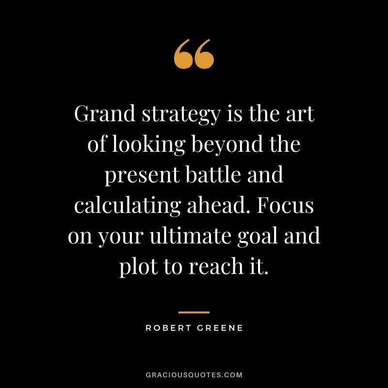 Grand strategy is the art of looking beyond the present battle and calculating ahead. Focus on your ultimate goal and plot to reach it.