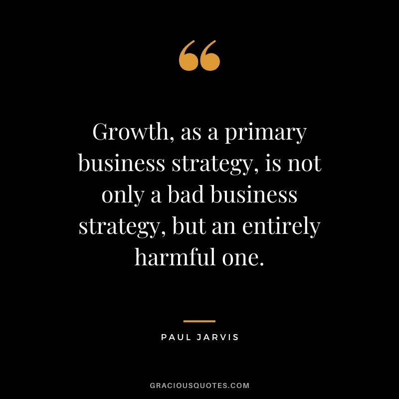 Growth, as a primary business strategy, is not only a bad business strategy, but an entirely harmful one.